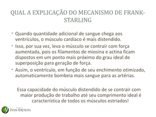 QUAL A EXPLICAÇÃO DO MECANISMO DE FRANK-
                STARLING

• Quando quantidade adicional de sangue chega aos
  ventrículos, o músculo cardíaco é mais distendido.
• Isso, por sua vez, leva o músculo se contrair com força
  aumentada, pois os filamentos de miosina e actina ficam
  dispostos em um ponto mais próximo do grau ideal de
  superposição para geração de força.
• Assim, o ventrículo, em função de seu enchimento otimizado,
  automaticamente bombeia mais sangue para as artérias.

  Essa capacidade do músculo distendido de se contrair com
   maior produção de trabalho até seu comprimento ideal é
         característica de todos os músculos estriados!
 