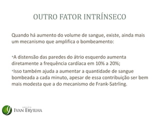 OUTRO FATOR INTRÍNSECO

Quando há aumento do volume de sangue, existe, ainda mais
um mecanismo que amplifica o bombeamento:

•A distensão das paredes do átrio esquerdo aumenta
diretamente a frequência cardíaca em 10% a 20%;
•Isso também ajuda a aumentar a quantidade de sangue
bombeada a cada minuto, apesar de essa contribuição ser bem
mais modesta que a do mecanismo de Frank-Satrling.
 