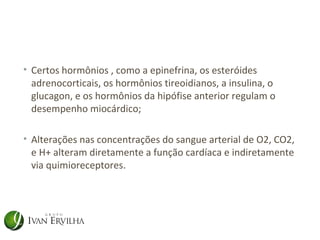 • Certos hormônios , como a epinefrina, os esteróides
  adrenocorticais, os hormônios tireoidianos, a insulina, o
  glucagon, e os hormônios da hipófise anterior regulam o
  desempenho miocárdico;

• Alterações nas concentrações do sangue arterial de O2, CO2,
  e H+ alteram diretamente a função cardíaca e indiretamente
  via quimioreceptores.
 