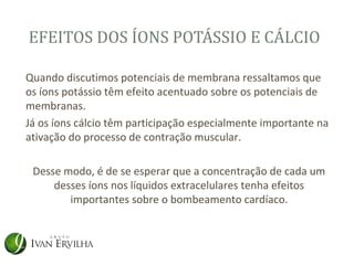 EFEITOS DOS ÍONS POTÁSSIO E CÁLCIO

Quando discutimos potenciais de membrana ressaltamos que
os íons potássio têm efeito acentuado sobre os potenciais de
membranas.
Já os íons cálcio têm participação especialmente importante na
ativação do processo de contração muscular.

 Desse modo, é de se esperar que a concentração de cada um
     desses íons nos líquidos extracelulares tenha efeitos
        importantes sobre o bombeamento cardíaco.
 