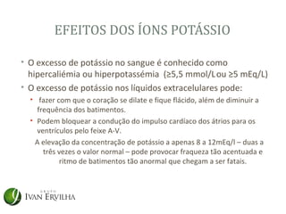 EFEITOS DOS ÍONS POTÁSSIO

• O excesso de potássio no sangue é conhecido como
  hipercaliémia ou hiperpotassémia (≥5,5 mmol/L ou ≥5 mEq/L)
• O excesso de potássio nos líquidos extracelulares pode:
  • fazer com que o coração se dilate e fique flácido, além de diminuir a
    frequência dos batimentos.
  • Podem bloquear a condução do impulso cardíaco dos átrios para os
    ventrículos pelo feixe A-V.
   A elevação da concentração de potássio a apenas 8 a 12mEq/l – duas a
      três vezes o valor normal – pode provocar fraqueza tão acentuada e
           ritmo de batimentos tão anormal que chegam a ser fatais.
 