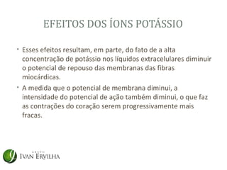 EFEITOS DOS ÍONS POTÁSSIO

• Esses efeitos resultam, em parte, do fato de a alta
  concentração de potássio nos líquidos extracelulares diminuir
  o potencial de repouso das membranas das fibras
  miocárdicas.
• A medida que o potencial de membrana diminui, a
  intensidade do potencial de ação também diminui, o que faz
  as contrações do coração serem progressivamente mais
  fracas.
 