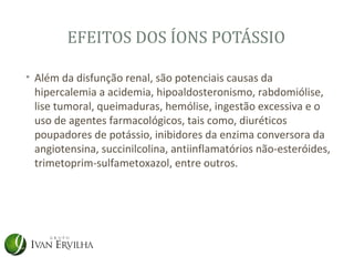 EFEITOS DOS ÍONS POTÁSSIO

• Além da disfunção renal, são potenciais causas da
  hipercalemia a acidemia, hipoaldosteronismo, rabdomiólise,
  lise tumoral, queimaduras, hemólise, ingestão excessiva e o
  uso de agentes farmacológicos, tais como, diuréticos
  poupadores de potássio, inibidores da enzima conversora da
  angiotensina, succinilcolina, antiinflamatórios não-esteróides,
  trimetoprim-sulfametoxazol, entre outros.
 