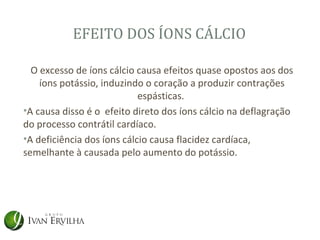 EFEITO DOS ÍONS CÁLCIO

  O excesso de íons cálcio causa efeitos quase opostos aos dos
    íons potássio, induzindo o coração a produzir contrações
                            espásticas.
•A causa disso é o efeito direto dos íons cálcio na deflagração
do processo contrátil cardíaco.
•A deficiência dos íons cálcio causa flacidez cardíaca,
semelhante à causada pelo aumento do potássio.
 