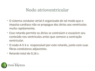 Nodo atrioventricular

• O sistema condutor atrial é organizado de tal modo que o
  impulso cardíaco não se propague dos átrios aos ventrículos
  muito rapidamente;
• Esse retardo permite os átrios se contraiam e esvaziem seu
  conteúdo nos ventrículos antes que comece a contração
  ventricular.
• O nodo A-V é o responsável por este retardo, junto com suas
  fibras condutoras adjacentes.
• Retardo total de 0,16 s.
 
