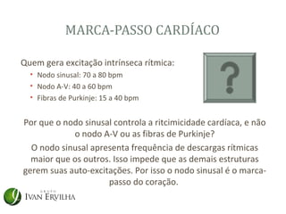 MARCA-PASSO CARDÍACO

Quem gera excitação intrínseca rítmica:
  • Nodo sinusal: 70 a 80 bpm
  • Nodo A-V: 40 a 60 bpm
  • Fibras de Purkinje: 15 a 40 bpm


Por que o nodo sinusal controla a ritcimicidade cardíaca, e não
            o nodo A-V ou as fibras de Purkinje?
  O nodo sinusal apresenta frequência de descargas rítmicas
  maior que os outros. Isso impede que as demais estruturas
gerem suas auto-excitações. Por isso o nodo sinusal é o marca-
                     passo do coração.
 