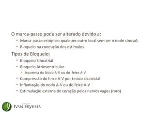 O marca-passo pode ser alterado devido a:
  • Marca-passo ectópico: qualquer outro local sem ser o nodo sinusal;
  • Bloqueio na condução dos estímulos
Tipos de Bloqueio:
  • Bloqueio Sinoatrial
  • Bloqueio Atrioventricular
    • Isquemia do Nodo A-V ou do feixe A-V
  • Compressão do feixe A-V por tecido cicatricial
  • Inflamação do nodo A-V ou do feixe A-V
  • Estimulação externa do coração pelos nervos vagos (raro)
 