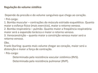 Regulação do volume sistólico

 Depende da pressão e do volume sanguíneo que chega ao coração.
• Pré-carga:
1. Bomba muscular – contrações do músculo estriado esquelético. Quanto
maior o esforço físico (mais exercício), maior o retorno venoso.
2. Bomba respiratória – pulmão. Quanto maior a freqüência respiratória
maior será a expansão torácica e maior o retorno venoso.
3. Venoconstrição – quanto maior a constrição venosa maior será o
retorno venoso.
Obs.
Frank-Starling: quanto mais volume chegar ao coração, maior será a
distenção e maior a força de contração.
• Pós-carga:
       Determinada pela resistência vascular sistêmica (RVS).
       Determinada pela resistência pulmonar (RVP).
 