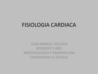 FISIOLOGIA CARDIACA


    JUAN MANUEL VELASCO
       RESIDENTE I AÑO
ANESTESIOLOGIA Y REANIMACION
   UNIVERSIDAD EL BOSQUE
 