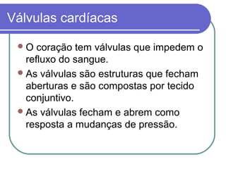 Válvulas cardíacas
O coração tem válvulas que impedem o
refluxo do sangue.
As válvulas são estruturas que fecham
aberturas e são compostas por tecido
conjuntivo.
As válvulas fecham e abrem como
resposta a mudanças de pressão.
 