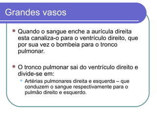 Grandes vasos
 Quando o sangue enche a aurícula direita
esta canaliza-o para o ventrículo direito, que
por sua vez o bombeia para o tronco
pulmonar.
 O tronco pulmonar sai do ventrículo direito e
divide-se em:
 Artérias pulmonares direita e esquerda – que
conduzem o sangue respectivamente para o
pulmão direito e esquerdo.
 