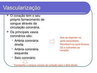 Vascularização
 O coração tem o seu
próprio fornecimento de
sangue através da
circulação coronária.
 Os principais vasos
coronários são:
 Artéria coronária
direita
 Artéria coronária
esquerda
 Seio coronário
Que se originam na
aorta ascendente.
Ramificam-se para fornece
O2 e nutrientes ao
coração.
Transporta o sangue venoso do coração para o átrio direito
 