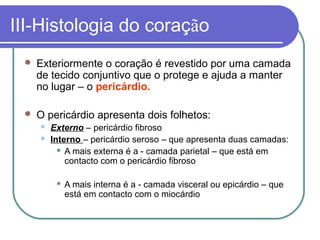 III-Histologia do coração
 Exteriormente o coração é revestido por uma camada
de tecido conjuntivo que o protege e ajuda a manter
no lugar – o pericárdio.
 O pericárdio apresenta dois folhetos:
 Externo – pericárdio fibroso
 Interno – pericárdio seroso – que apresenta duas camadas:
 A mais externa é a - camada parietal – que está em
contacto com o pericárdio fibroso
 A mais interna é a - camada visceral ou epicárdio – que
está em contacto com o miocárdio
 