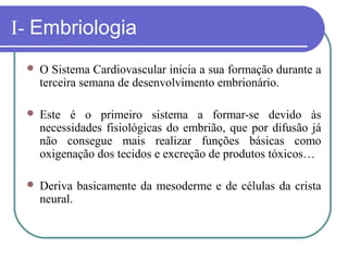 I- Embriologia
 O Sistema Cardiovascular inicia a sua formação durante a
terceira semana de desenvolvimento embrionário.
 Este é o primeiro sistema a formar-se devido às
necessidades fisiológicas do embrião, que por difusão já
não consegue mais realizar funções básicas como
oxigenação dos tecidos e excreção de produtos tóxicos…
 Deriva basicamente da mesoderme e de células da crista
neural.
 