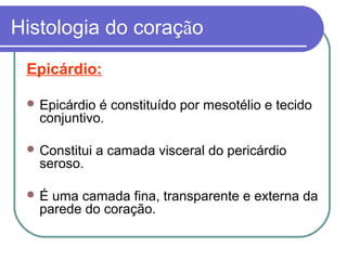 Histologia do coração
Epicárdio:
 Epicárdio é constituído por mesotélio e tecido
conjuntivo.
 Constitui a camada visceral do pericárdio
seroso.
 É uma camada fina, transparente e externa da
parede do coração.
 