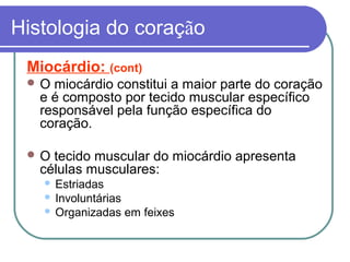 Histologia do coração
Miocárdio: (cont)
 O miocárdio constitui a maior parte do coração
e é composto por tecido muscular específico
responsável pela função específica do
coração.
 O tecido muscular do miocárdio apresenta
células musculares:
 Estriadas
 Involuntárias
 Organizadas em feixes
 