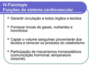 IV-Fisiologia
Funções do sistema cardiovascular
 Garantir circulação a todos órgãos e tecidos
 Fornecer trocas de gases, nutrientes e
hormônios
 Captar o volume sanguíneo proveniente dos
tecidos e remover os produtos do catabolismo
 Participação de mecanismos homeostáticos
(comunicação hormonal, temperatura
corporal).
 