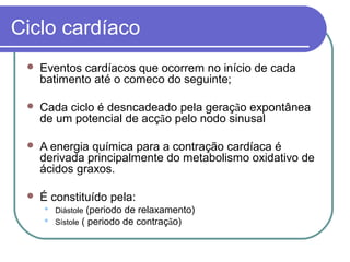 Ciclo cardíaco
 Eventos cardíacos que ocorrem no início de cada
batimento até o comeco do seguinte;
 Cada ciclo é desncadeado pela geração expontânea
de um potencial de acção pelo nodo sinusal
 A energia química para a contração cardíaca é
derivada principalmente do metabolismo oxidativo de
ácidos graxos.
 É constituído pela:
 Diástole (periodo de relaxamento)
 Sístole ( periodo de contração)
 