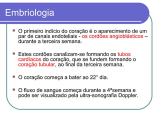 Embriologia
 O primeiro indício do coração é o aparecimento de um
par de canais endoteliais - os cordões angioblásticos –
durante a terceira semana.
 Estes cordões canalizam-se formando os tubos
cardíacos do coração, que se fundem formando o
coração tubular, ao final da terceira semana.
 O coração começa a bater ao 22° dia.
 O fluxo de sangue começa durante a 4ªsemana e
pode ser visualizado pela ultra-sonografia Doppler.
 