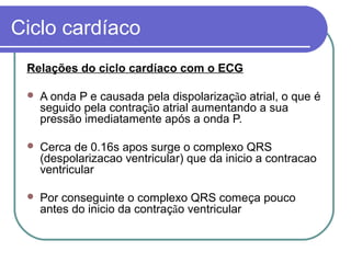 Ciclo cardíaco
Relações do ciclo cardíaco com o ECG
 A onda P e causada pela dispolarização atrial, o que é
seguido pela contração atrial aumentando a sua
pressão imediatamente após a onda P.
 Cerca de 0.16s apos surge o complexo QRS
(despolarizacao ventricular) que da inicio a contracao
ventricular
 Por conseguinte o complexo QRS começa pouco
antes do inicio da contração ventricular
 