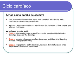 Ciclo cardíaco
Átrios como bomba de escorva
 75% do enchimento ventricular é feito com a abertura das válvulas átrio-
ventriculares, sem contracção auricular.
 A contracção atrial contribui com o enchimento dos restantes 25% de sangue que
falta nos ventrículos.
Variações da pressão atrial:
 Onda a: gerada pela contração atrial ( em geral a pressão atrial direita=4 a
6mmHg e Esquerda=7 a 8mmHg);
 Onda c: causada pelo pequeno refluxo do sangue ventriclulo-atrial durante o
inicio da contração ventricular;
 Onda v: surge próximo ao fim da sístole, resultado do lento fluxo aos átrios
provenientes das válvulas semilunares.
 