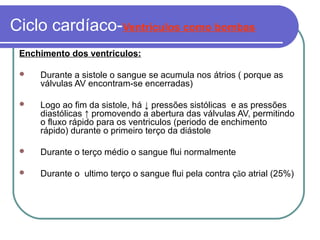 Ciclo cardíaco-Ventriculos como bombas
Enchimento dos ventriculos:
 Durante a sistole o sangue se acumula nos átrios ( porque as
válvulas AV encontram-se encerradas)
 Logo ao fim da sistole, há ↓ pressões sistólicas e as pressões
diastólicas ↑ promovendo a abertura das válvulas AV, permitindo
o fluxo rápido para os ventriculos (periodo de enchimento
rápido) durante o primeiro terço da diástole
 Durante o terço médio o sangue flui normalmente
 Durante o ultimo terço o sangue flui pela contra ção atrial (25%)
 