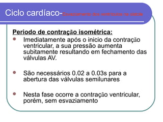 Ciclo cardíaco-Esvaziamento dos ventriculos na sistole
Periodo de contração isométrica:
 Imediatamente após o inicio da contração
ventricular, a sua pressão aumenta
subitamente resultando em fechamento das
válvulas AV.
 São necessários 0.02 a 0.03s para a
abertura das válvulas semilunares
 Nesta fase ocorre a contração ventricular,
porém, sem esvaziamento
 
