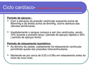 Ciclo cardíaco-Esvaziamento dos ventriculos na sistole
Periodo de ejecção :
 Com a elevação da pressão ventricular esquerda acima de
80mmHg e da direita acima de 8mmHg, ocorre abertura das
válvulas semilunares;
 Imediatamente o sangue começa a sair dos ventriculos, sendo
70% durante o primeiro terço ( periodo de ejecção rápida) e 30%
( periodo de ejecção lento)
Periodo de relaxamento isométrico:
 Ao término da sistole, subitamente há relaxamento ventricular
permitindo queda das pressões intraventriculares;
 Mantendo-se por cerca de 0.03 a 0.06s em relaxamento antes do
inicio do novo ciclo.
 