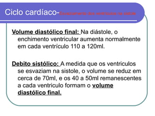 Ciclo cardíaco-Esvaziamento dos ventriculos na sistole
Volume diastólico final: Na diástole, o
enchimento ventricular aumenta normalmente
em cada ventrículo 110 a 120ml.
Debito sistólico: A medida que os ventriculos
se esvaziam na sistole, o volume se reduz em
cerca de 70ml, e os 40 a 50ml remanescentes
a cada ventriculo formam o volume
diastólico final.
 