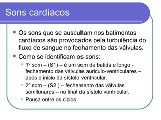 Sons cardíacos
 Os sons que se auscultam nos batimentos
cardíacos são provocados pela turbulência do
fluxo de sangue no fechamento das válvulas.
 Como se identificam os sons:
 1º som – (S1) – é um som de batida e longo -
fechamento das válvulas auriculo-ventriculares –
após o inicio da sístole ventricular.
 2º som – (S2 ) – fechamento das válvulas
semilunares – no final da sístole ventricular.
 Pausa entre os ciclos
 