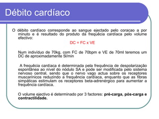 Débito cardíaco
O débito cardíaco corresponde ao sangue ejectado pelo coracao a por
minuto e é resultado do produto da frequêcia cardíaca pelo volume
efectivo:
DC = FC x VE
Num indivíduo de 70kg, com FC de 70bpm e VE de 70ml teremos um
DC de aproximadamente 5l/min
A frequêcia cardíaca é determinada pela frequência de despolarização
espontânea ao nível do nódulo SA e pode ser modificada pelo sistema
nervoso central, sendo que o nervo vago actua sobre os receptores
muscarínicos reduzindo a frequência cardíaca, enquanto que as fibras
simpáticas estimulam os receptores beta-adrenérgico para aumentar a
frequência cardíaca.
O volume ejectivo é determinado por 3 factores: pré-carga, pós-carga e
contractilidade.
 