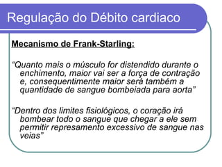 Regulação do Débito cardiaco
Mecanismo de Frank-Starling:
“Quanto mais o músculo for distendido durante o
enchimento, maior vai ser a força de contração
e, consequentimente maior será também a
quantidade de sangue bombeiada para aorta”
“Dentro dos limites fisiológicos, o coração irá
bombear todo o sangue que chegar a ele sem
permitir represamento excessivo de sangue nas
veias”
 