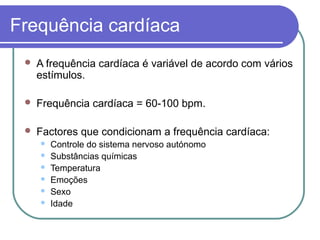 Frequência cardíaca
 A frequência cardíaca é variável de acordo com vários
estímulos.
 Frequência cardíaca = 60-100 bpm.
 Factores que condicionam a frequência cardíaca:
 Controle do sistema nervoso autónomo
 Substâncias químicas
 Temperatura
 Emoções
 Sexo
 Idade
 
