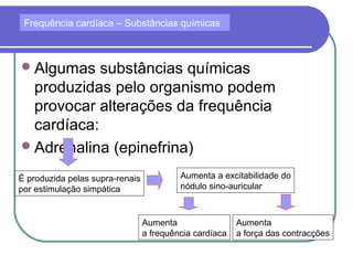 Algumas substâncias químicas
produzidas pelo organismo podem
provocar alterações da frequência
cardíaca:
Adrenalina (epinefrina)
Frequência cardíaca – Substâncias químicas
É produzida pelas supra-renais
por estimulação simpática
Aumenta a excitabilidade do
nódulo sino-auricular
Aumenta
a frequência cardíaca
Aumenta
a força das contracções
 