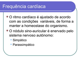 Frequência cardíaca
O ritmo cardíaco é ajustado de acordo
com as condições variáveis, de forma a
manter a homeostase do organismo.
O nódulo sino-auricular é enervado pelo
sistema nervoso autónomo:
Simpático
Parassimpático
 