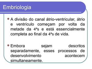 Embriologia
A divisão do canal átrio-ventricular, átrio
e ventrículo começam por volta da
metade da 4ªs e está essencialmente
completa ao final da 4ªs de vida.
Embora sejam descritos
separadamente, esses processos de
desenvolvimento acontecem
simultaneamente.
 