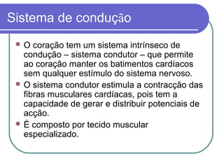 Sistema de condução
 O coração tem um sistema intrínseco de
condução – sistema condutor – que permite
ao coração manter os batimentos cardíacos
sem qualquer estímulo do sistema nervoso.
 O sistema condutor estimula a contracção das
fibras musculares cardíacas, pois tem a
capacidade de gerar e distribuir potenciais de
acção.
 É composto por tecido muscular
especializado.
 