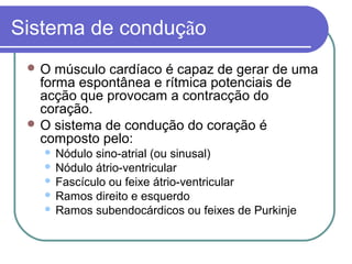 Sistema de condução
 O músculo cardíaco é capaz de gerar de uma
forma espontânea e rítmica potenciais de
acção que provocam a contracção do
coração.
 O sistema de condução do coração é
composto pelo:
 Nódulo sino-atrial (ou sinusal)
 Nódulo átrio-ventricular
 Fascículo ou feixe átrio-ventricular
 Ramos direito e esquerdo
 Ramos subendocárdicos ou feixes de Purkinje
 