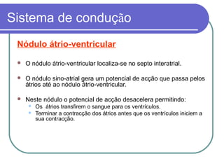 Sistema de condução
Nódulo átrio-ventricular
 O nódulo átrio-ventricular localiza-se no septo interatrial.
 O nódulo sino-atrial gera um potencial de acção que passa pelos
átrios até ao nódulo átrio-ventricular.
 Neste nódulo o potencial de acção desacelera permitindo:
 Os átrios transfirem o sangue para os ventrículos.
 Terminar a contracção dos átrios antes que os ventrículos iniciem a
sua contracção.
 