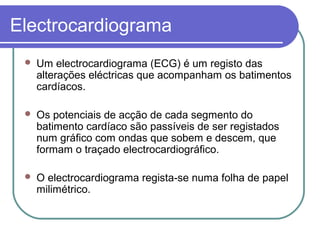 Electrocardiograma
 Um electrocardiograma (ECG) é um registo das
alterações eléctricas que acompanham os batimentos
cardíacos.
 Os potenciais de acção de cada segmento do
batimento cardíaco são passíveis de ser registados
num gráfico com ondas que sobem e descem, que
formam o traçado electrocardiográfico.
 O electrocardiograma regista-se numa folha de papel
milimétrico.
 