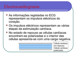  As informações registadas no ECG
representam os impulsos eléctricos do
coração.
 Os impulsos eléctricos representam as várias
etapas da estimulação cardíaca.
 No estado de repouso as células cardíacas
encontram-se polarizadas e o interior das
células apresenta-se com uma carga negativa.
- - - - - - - - - - - - - - - - - - - - - - - - - -
- - - - - - - - - - - - - - - - - - - - - - - - - -
Célula cardíaca
em repouso.
Célula cardíaca
polarizada.+++++++++++++++++++++++++++++
++++++++++++++++++++++++++++++
Electrocardiograma
 