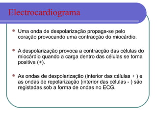  Uma onda de despolarização propaga-se pelo
coração provocando uma contracção do miocárdio.
 A despolarização provoca a contracção das células do
miocárdio quando a carga dentro das células se torna
positiva (+).
 As ondas de despolarização (interior das células + ) e
as ondas de repolarização (interior das células - ) são
registadas sob a forma de ondas no ECG.
Electrocardiograma
 