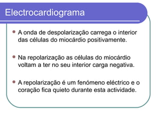 Electrocardiograma
 A onda de despolarização carrega o interior
das células do miocárdio positivamente.
 Na repolarização as células do miocárdio
voltam a ter no seu interior carga negativa.
 A repolarização é um fenómeno eléctrico e o
coração fica quieto durante esta actividade.
 