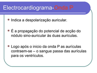 Electrocardiograma-Onda P
 Indica a despolarização auricular.
 É a propagação do potencial de acção do
nódulo sino-auricular às duas aurículas.
 Logo após o inicio da onda P as aurículas
contraem-se – o sangue passa das aurículas
para os ventrículos.
 