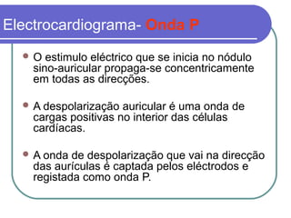 Electrocardiograma- Onda P
 O estimulo eléctrico que se inicia no nódulo
sino-auricular propaga-se concentricamente
em todas as direcções.
 A despolarização auricular é uma onda de
cargas positivas no interior das células
cardíacas.
 A onda de despolarização que vai na direcção
das aurículas é captada pelos eléctrodos e
registada como onda P.
 