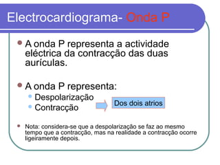 Electrocardiograma- Onda P
A onda P representa a actividade
eléctrica da contracção das duas
aurículas.
A onda P representa:
Despolarização
Contracção
 Nota: considera-se que a despolarização se faz ao mesmo
tempo que a contracção, mas na realidade a contracção ocorre
ligeiramente depois.
Dos dois atrios
 