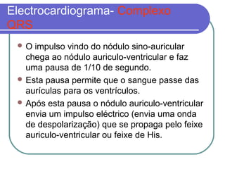 Electrocardiograma- Complexo
QRS
 O impulso vindo do nódulo sino-auricular
chega ao nódulo auriculo-ventricular e faz
uma pausa de 1/10 de segundo.
 Esta pausa permite que o sangue passe das
aurículas para os ventrículos.
 Após esta pausa o nódulo auriculo-ventricular
envia um impulso eléctrico (envia uma onda
de despolarização) que se propaga pelo feixe
auriculo-ventricular ou feixe de His.
 