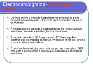 Electrocardiograma- Complexo
QRS
 Do feixe de His a onda de despolarização propaga-se pelos
ramos direito e esquerdo – fascículo subendocárdico ou feixes
de Purkinje.
 À medida que se propaga a despolarização do nódulo auriculo-
ventricular, inicia-se a contracção dos ventrículos.
 A onda ou complexo QRS registado no ECG é o impulso
eléctrico que se propaga do nódulo AV para as fibras de Purkinje
e para a células miocárdicas.
 A contracção ventricular dura mais tempo que o complexo QRS,
mas este é considerado o registo que representa a contracção
ventricular.
 
