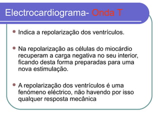 Electrocardiograma- Onda T
 Indica a repolarização dos ventrículos.
 Na repolarização as células do miocárdio
recuperam a carga negativa no seu interior,
ficando desta forma preparadas para uma
nova estimulação.
 A repolarização dos ventrículos é uma
fenómeno eléctrico, não havendo por isso
qualquer resposta mecânica
 