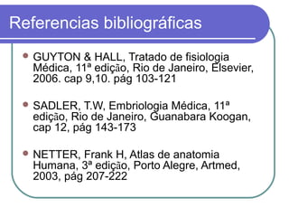 Referencias bibliográficas
 GUYTON & HALL, Tratado de fisiologia
Médica, 11ª edição, Rio de Janeiro, Elsevier,
2006. cap 9,10. pág 103-121
 SADLER, T.W, Embriologia Médica, 11ª
edição, Rio de Janeiro, Guanabara Koogan,
cap 12, pág 143-173
 NETTER, Frank H, Atlas de anatomia
Humana, 3ª edição, Porto Alegre, Artmed,
2003, pág 207-222
 